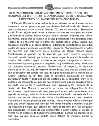 Cámara Indiscreta del NorteDIPUTADOS ELECTOS 3 JUNIO 2015
REALIZAREMOS UN GIRA DE AGRADECIMIENTO POR TODOS LOS
RINCONES DEL DISTRITO 02 PARA AGRADECER EL VOTO CIUDADANO:
BERNARDINO ANTELO ESPER. DIPUTADO ELECTO
El Partido Revolucionario Institucional en Ahome no se duerme en sus
laureles y una vez pasado el proceso electoral federal en donde obtuvieron
una contundente victoria en el distrito 02 con su candidato Bernardino
Antelo Esper, siguen realizando reuniones con sus sectores para mantener
y fortalecer la unidad. Marco Antonio Osuna Moreno, dirigente del tricolor
en Ahome, indicó que la reunión ya estaba programada y se agradeció a los
líderes de los sectores que integran ese partido por el arduo trabajo que
realizaron durante el proceso electoral, además de exhortarlos a que sigan
unidos de cara a procesos electorales venideros. “Agradecimiento a todos
los sectores que estuvieron en el proceso, de alguna manera seguir
fortaleciendo al partido, ya la elección ya pasó, nosotros seguimos
haciendo nuestro trabajo partidista y bueno, seguir buscando la unidad al
interior del partido, seguir fortaleciendo, seguir trabajando al interior,
necesitamos hoy más que nunca un partido muy fortalecido, muy unido para
los procesos venideros’, expuso. Entrevistado al respecto, el diputado
electo en el distrito 02, Bernardino Antelo Esper, dijo que ya planea junto
con el dirigente del partido una gira de agradecimiento por el municipio de
Ahome, además de un foro para ir captando propuestas en donde
participarán todos y cada uno de los sectores de la sociedad. “Hoy le he
pedido a mi presidente del partido que armemos una gira de agradecimiento
por cada una de las 7 sindicaturas, que vayamos a los rincones de la
ciudad de Los Mochis a convocar a todos los integrantes de los
seccionales, coordinadores de zona para platicar con ellos para hacer una
agenda de trabajo, además de esto estaremos haciendo una serie de foros
temáticos en donde habremos de invitar a los diferentes sectores”. Asentó.
Y respecto a futuros procesos electorales, Marco Antonio Osuna indicó que
cada uno de los actores políticos del PRI tienen derecho a manifestarse por
los espacios políticos que estarán en juego el próximo año, sin descuidar
sus actividades, en caso de que representen a algún sector, e incluso él
mismo no se descarta de buscar una candidatura, aunque no especificó de
qué tipo, ya que será su partido quien deberá de indicarle donde lo
necesitan.
 