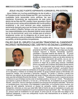 Cámara Indiscreta del Norte4ELECCIONES FALLIDAS JUNIO 2015
FALSO QUE EL GRUPO CULIACÁN TRAICIONO AL CANDIDATO
RICARDO HERNÁNDEZ DEL DISTRITO 05:OSUNA LIZÁRRAGA
Como vil mentira calificó Manuel Osuna Lizárraga,
presidente del PRI en Culiacán, que se diga que el grupo
Culiacán traicionó a Ricardo Hernández Guerrero,
candidato a Diputado federal del distrito 05. "El grupo
Culiacán es más bien una expresión de amistad, cada uno
de ellos es independiente y cada uno de ellos siempre ha
estado a la mejor disposición del partido, eso es una vil
mentira". En el grupo Culiacán todos son priistas y
pusieron lo mejor de su parte para avanzar, manifestó
previo a la sesión del Congreso del Estado donde retomó
su curul. "No lo logramos, pero nadie tiene la culpa aquí
que tenga qué ver el grupo Culiacán", puntualizó Osuna
Lizárraga. Reiteró que todos los señalados en el grupo Culiacán, entre ellos él, estaban activos
en la campaña y metidos en el trabajo del partido. El grupo Culiacán apoyó a Hernández con
presencia, trabajo, con recorridos y opiniones, aseguró. "Yo jamás vi, mentiría y jamás tuve
informes que alguien de los personajes del grupo Culiacán estuviera trabajando en contra en
este caso del candidato Ricardo Hernández", continuó. "Trabajamos mucho, nosotros teníamos
confianza en que el trabajo nos iba a dar el resultado positivo, no fue así", Indicó. "Pensábamos
que íbamos a ganar la elección y no fue así, y al final del día, el ciudadano es el que siempre
decide", mencionó. Osuna Lizárraga consideró que al equipo de campaña nada falló. "Teníamos
un candidato joven, muy bueno, muy trabajador y sobre todo, un muchacho como muchos, con
ganas de salir adelante, teníamos un equipo de campaña, metido, teníamos un partido
trabajando, entonces yo creo que nada falló, falló el hecho de que la ciudadanía no quiso que
ganáramos y nosotros respetamos lo que la ciudadanía haya expresado", dijo. "Ahí desconozco
yo, porque razón la ciudadanía no nos apoyó, lo único que sé, es que esto nos obliga a que
sigamos trabajando, a que nos unifiquemos mucho más intensamente en el distrito y en el
municipio", mencionó.
Jesus Valdez con muchas posibilidades de dar el salto a
la Presidencia del Comite Estatal del PRI, son muchas las
cualidades tanto personales como políticas, las que
mantienen firmemente las aspiraciones de este joven
dentro de las filas del PRI, pueden hacer apuestas a favor
de él pues ya son varias personalidades del mundo politico
sinaloense y de nivel nacional que estan sopesando
seriamente apoyarlo para que las bases priistas lo lancen
para sustituir a Martha Tamayo una vez que esta asuma
sus responsbilidades como diputada federal recien electa
por la vía plurinominal, sería una ventaja para el priismo
sinaloense contar con la dirigencia de un joven que ha
sabido ganarse a pulso el respeto de militantes propios de
su partido y el de los partidos competidores.
JESUS VALDEZ FUERTE ASPIRANTE A DIRIGIR EL PRI ESTATAL
 