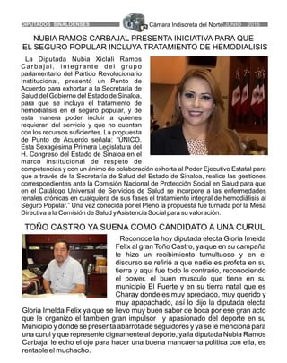 Cámara Indiscreta del Norte JUNIO 2015DIPUTADOS SINALOENSES 6
NUBIA RAMOS CARBAJAL PRESENTA INICIATIVA PARA QUE
EL SEGURO POPULAR INCLUYA TRATAMIENTO DE HEMODIALISIS
La Diputada Nubia Xiclali Ramos
Carbajal, integrante del grupo
parlamentario del Partido Revolucionario
Institucional, presentó un Punto de
Acuerdo para exhortar a la Secretaría de
Salud del Gobierno del Estado de Sinaloa,
para que se incluya el tratamiento de
hemodiálisis en el seguro popular, y de
esta manera poder incluir a quienes
requieran del servicio y que no cuentan
con los recursos suficientes. La propuesta
de Punto de Acuerdo señala: “ÚNICO.
Esta Sexagésima Primera Legislatura del
H. Congreso del Estado de Sinaloa en el
marco institucional de respeto de
competencias y con un ánimo de colaboración exhorta al Poder Ejecutivo Estatal para
que a través de la Secretaría de Salud del Estado de Sinaloa, realice las gestiones
correspondientes ante la Comisión Nacional de Protección Social en Salud para que
en el Catálogo Universal de Servicios de Salud se incorpore a las enfermedades
renales crónicas en cualquiera de sus fases el tratamiento integral de hemodiálisis al
Seguro Popular.” Una vez conocida por el Pleno la propuesta fue turnada por la Mesa
Directiva a la Comisión de Salud yAsistencia Social para su valoración.
Reconoce la hoy diputada electa Gloria Imelda
Felix al gran Toño Castro, ya que en su campaña
le hizo un recibimiento tumultuoso y en el
discurso se refirió a que nadie es profeta en su
tierra y aqui fue todo lo contrario, reconociendo
el power, el buen musculo que tiene en su
municipio El Fuerte y en su tierra natal que es
Charay donde es muy apreciado, muy querido y
muy apapachado, así lo dijo la diputada electa
Gloria Imelda Felix ya que se llevo muy buen sabor de boca por ese gran acto
que le organizo el tambien gran impulsor y apasionado del deporte en su
Municipio y donde se presenta abarrota de seguidores y ya se le menciona para
una curul y que represente dignamente al deporte, ya la diputada Nubia Ramos
Carbajal le echo el ojo para hacer una buena mancuerna politica con ella, es
rentable el muchacho.
TOÑO CASTRO YA SUENA COMO CANDIDATO A UNA CURUL
 