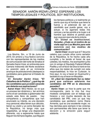 Cámara Indiscreta del NorteSENADORES 7 JUNIO 2015
SENADOR AARÓN IRÍZAR LÓPEZ: ESPERARE LOS
TIEMPOS LEGALES Y POLITICOS, SOY INSTITUCIONAL
los tiempos políticos y si realmente yo
siento que soy el hombre que tiene la
fuerza y el potencial de ser un
candidato que pueda ganar, voy a
actuar, si no agarrare todas mis
canicas y se las pondré a la mujer o al
hombre que destine el partido para
que vaya por esa ruta de la victoria.
CI: Usted es institucional,
Senador, ¿Cuás es el motivo de su
visita aquí en Los Mochis para este
convivio con los medios de
comunicación?
Aarón Irizar: es por que el 7 de junio
Los Mochis, Sin., a 19 de Junio de celebro que cumplo años como senador
2015. En ameno y muy festivo convivio de la República, lo he hecho cada año
con los representantes de los medios cumplido y he tenido el honor de que
de comunicación del norte de Sinaloa el ustedes, los medios, me acompañen junto
SenadorAaron Irizar, en entrevista para con mi amigo el Diputado Federal Alfredo
Camara Indiscreta del Norte esclarece Padilla y con el favor de Dios lo haré en los
su posición para el ya inminente años que me restan de cumplir con esta
arranque de postulaciones (destapes) a responsabilidad, lo hice en Culiacán, lo
candidatos para gobernar el Estado de hice aquí, lo voy a hacer en Guamuchil y
Sinaloa. también lo voy a hacer en Mazatlán.
CI: Senador Aarón Irízar, “El CI: ¿Qué tan importante fue su labor
Caballero de la Política”, ¿qué hay de para que salieran adelante los
los candidatos que ya están sacando candidatos del PRI en la elecciones
por delante sus aspiraciones? pasadas?
Aaron Irizar: Mira Héctor, se ve que Aarón Irizar: yo hice la parte que me
un proceso tan dinámico y tan anímico correspondía, pero lo mio fue muy
como el ser candidato a gobernador del modesto comparado con el trabajo que
estado esta lleno de pasión, hay hicieron y con mucha decisión de los
compañeros y compañeras que han candidatos del PRI, creo yo que hay
anunciado su interés, es una decisión candidatos que perdieron como Diana
muy personal, ellos tienen sus cálculos, Armenta, que es una excelente mujer, no
tienen su visión y yo como Senador de hay derrotas para siempre ni las victorias
la República, no tengo más que son permanentes ella tiene que tener la
respetarlos, yo tengo una disposición decisión y la emoción para seguir
diferente, voy a esperarme hasta que adelante.
lleguen los tiempos legales, que lleguen
 