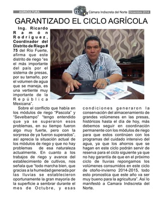 Cámara Indiscreta del NorteAGRICULTURA 11 Diciembre 2014
Ing. Ricardo
R a m ó n
R o d r í g u e z ,
Coordinador del
Distrito de Riego #
75 del Río Fuerte,
afirma que este
distrito de riego “es
el más importante
del país por el
sistema de presas,
por su tamaño, por
el volumen de agua
que se maneja, es
una vertiente muy
importante de la
R e p ú b l i c a
Mexicana”.
Sobre el conflicto que había en c o n d i c i o n e s g e n e r a r o n l a
los módulos de riego “Pascola” y conservación del almacenamiento de
“Sevelbampo” “tengo entendido grandes volúmenes en las presas,
que ya se superaron esos históricos hasta el día de hoy, más
problemas, en su tiempo fueron debemos seguir en coordinación
algo muy fuerte, pero con la permanente con los módulos de riego
sorpresa de ya fueron superados”, para que estos continúen con los
así aprecia la situación actual de programas del cuidado intensivo del
los módulos de riego y que no hay agua, ya que los ahorros que se
problemas de esa naturaleza hagan en este ciclo podrán servir de
actualmente. En cuanto a los reserva para el ciclo siguiente ya que
trabajos de riego y avance del no hay garantía de que en el próximo
establecimiento de cultivos, nos ciclo de lluvias repongamos los
señala que “todo marcha bien, que volúmenes consumidos en este ciclo
gracias a la humedad generada por de otoño-invierno 2014-2015, todo
las lluvias se establecieron esto pronostica que este año va ser
oportunamente la gran mayoría de muy bueno para la agricultura”. Así lo
la superficie a sembrar durante el manifestó a Camara Indiscreta del
m e s d e O c t u b r e , y e s a s Norte.
GARANTIZADO EL CICLO AGRÍCOLA
 