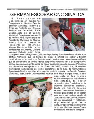 Cámara Indiscreta del Norte12LIDERES Diciembre 2014
E l P r e s i d e n t e d e
C o n f e d e r a c i ó n N a c i o n a l
Campesina en Sinaloa Germán
Escobar Manjarrez asistió a la
Toma de Protesta del Consejo
Político de Desarrollo Rural
Sustentable en el Comité
Municipal Campesino Numero 5
de Ahome. Ante la presencia del
Presidente Municipal de Ahome,
Arturo Duarte García, el
Presidente del PRI Ahome,
Marcos Osuna, el líder de los
campesinos en Ahome, Gilberto
Irazoqui Galaviz quien funge
como presidente del organismo, al tomar la protesta y durante el desarrollo del acto
político manifestó que es tiempo de lograr la unidad del sector y buscar
candidaturas en su partido, el Revolucionario Institucional. Asimismo manifestó
que es el momento de que lo lideres del partido volteen a ver a los campesinos
porque cuentan con gente capaz de ganar cualquier elección popular. Por cierto
una demanda semejante a la de Enero de 2013, cuando los 24 comites
municipales campesinos así como secretarios de la Liga de Comunidades
Agrarias de Sinaloa, encabezados, aqui se repite la historia, por Germán Escobar
Manjarrez, sostuvieron unaimporante reunión con Jesús Burgos Pinto, al que
manifestaron las mismas
aspiraciones que las actualmente
manifestadas, del sector
campesino para “participar en la
próxima contienda electoral,
donde de manera enfatica
expresó “que existen hombres y
mujeres preparados en el sector
más fuerte del partido, desde el
Carrizo hasta la Concha, quienes
por su capacidad y militancia,
s e g u r a m e n t e g a n a r í a n a
cualquier oponente para ocupar el
cargo de elección popular”.bien
dice el dicho “la historia se repite”.
GERMAN ESCOBAR CNC SINALOA
 