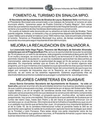 Cámara Indiscreta del NorteSINALOA DE LEYVA 13 Diciembre 2014
El Secretario del Ayuntamiento de Sinaloa de Leyva, Radames Veliz manifiesta que
el Presidente Municipal esta encaminado a los trabajos de fomentar el turismo en este
municipio alteño, “queremos pasar de Pueblo Colonial a Pueblo Magico”. Son varias
obras las que estamos impulsando, principalmente la del Hospital General, para el cual ya
se tiene una superficie de diez hectáreas destinadas para su construcción.
En cuanto al malecón esta reconocido por su atractivo en todo el norte de Sinaloa. Tiene
puente colgante, tirolesa, un trenecito y hay un compromiso departe del Gobernador Mario
Lopez Valdez para ampliar el malecon unos 1600 metros mas, todo encaminado a fomentar
el turismo. Tenemos un Presidente Municipal muy activo, de tiempo completo, siempre
buscando recursos para seguir impulsando el bien del municipio.
La Licenciada Isela Vega Payan, Tesorera del Municipio de Salvador Alvarado,
comenta que con el Programa Buen Fin, se tuvo la oportunidad de recaudar la cantidad
de 70 mil pesos en un solo fin de semana, este programa contempla el descuento del 100
% en multa y recargos, se inicio en el mes de Abril y se terminara el 31 de Diciembre, ha
permitido mejorar la recaudación, ya que los ciudadanos aprovechan los descuentos ya
mencionados, ademas de tener la oportunidad de pagar en fin de semana y no en días
laborales. Es importante señalar que en Enero de 2015 ya no tendrá vigencia este
programa, por lo que invitamos a la ciudadanía a que aproveche los días que aun tiene de
vigencia durante el mes de diciembre. También hacer del conocimiento de que lo que nos
pagan por concepto de impuestos aquí en la Tesorería, se ve reflejado en obras y
servicios, es así como se los estamos regresando. Estamos organizando rifas de
electrodomésticos entre los ciudadanos que pagan cumplidamente sus obligaciones.
Jesus García Cervantes Secretario del Ayuntamiento de Guasave. ha sido un
buen año, para ser el primer año de actividades tenemos muy buenos resultados a pesar
de que nuestro presupuesto era bajo, principalmente por el apoyo del Gobernador Mario
Lopez Valdez y es en el renglón de carreteras donde mas hemos avanzado, se han
realizado varios proyectos entre los que destacan la construcción del tramo comprendido
entre León Fonseca y la Trinidad, un proyecto que por muchos años se había venido
posponiendo, hoy ya es una realidad. Otro proyecto es el que saliendo de Guasave por el
rumbo del rastro viejo, hasta San Pedro y de ahí hacia el poniente entroncar con la
carretera que va a Las Glorias. Otro tramo es el de la Cofradía a Casa Blanca y que va unir
a un poblado muy bonito que se llama San Juan. Un proyecto muy importante también es
el de la Calle 19, de la carretera Internacional rumbo al poniente hasta la 300 se va
pavimentar para agilizar la salida de la produccion agricola hacia las bodegas que estan
en la Trinidad y León Fonseca. Para estas obras una parte importante viene de los
Diputados de Distrito que gestionan recursos, el Presidente Armando Leyson tiene muy
buenas relaciones con ellos y ellos colaboran.
MEJORES CARRETERAS EN GUASAVE
MEJORA LA RECAUDACION EN SALVADOR A.
FOMENTO AL TURISMO EN SINALOA MPIO.
 