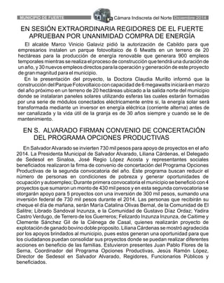 Cámara Indiscreta del Norte Diciembre 2014MUNICIPIO DE FUERTE 14
EN SESIÓN EXTRAORDINARIA REGIDORES DE EL FUERTE
APRUEBAN POR UNANIMIDAD COMPRA DE ENERGÍA
El alcalde Marco Vinicio Galaviz pidió la autorización de Cabildo para que
empresarios instalen un parque fotovoltaico de 6 Mwatts en un terreno de 20
hectáreas para la producción de energía renovable que generara 900 empleos
temporales mientras se realiza el proceso de construcción que tendrá una duración de
un año, y 30 nuevos empleos directos para la operación y generación de este proyecto
de gran magnitud para el municipio.
En la presentación del proyecto, la Doctora Claudia Murillo informó que la
construcción del Parque Fotovoltaico con capacidad de 6 megawatts iniciará en marzo
del año próximo en un terreno de 20 hectáreas ubicado a la salida norte del municipio
donde se instalaran paneles solares utilizando esferas las cuales estarán formadas
por una serie de módulos conectados eléctricamente entre si, la energía solar será
transformada mediante un inversor en energía eléctrica (corriente alterna) antes de
ser canalizada y la vida útil de la granja es de 30 años siempre y cuando se le de
mantenimiento.
En Salvador Alvarado se invierten 730 mil pesos para apoyo de proyectos en el año
2014. La Presidenta Municipal de Salvador Alvarado, Liliana Cárdenas, el Delegado
de Sedesol en Sinaloa, José Regio López Acosta y representantes sociales
beneficiados realizaron la firma de convenio de concertación del Programa Opciones
Productivas de la segunda convocatoria del año. Este programa buscan reducir el
número de personas en condiciones de pobreza y generar oportunidades de
ocupación y autoempleo; Durante primera convocatoria el municipio se benefició con 4
proyectos que sumaron un monto de 430 mil pesos y en esta segunda convocatoria se
otorgarán apoyo para 5 proyectos con una inversión de 300 mil pesos, sumando una
inversión federal de 730 mil pesos durante el 2014. Las personas que recibirán su
cheque el día de mañana, serán María Catalina Olivas Bernal, de la Comunidad de El
Salitre; Librado Sandoval Inzunza, e la Comunidad de Gustavo Díaz Ordaz; Yadira
Castro Verdugo, de Terrero de los Guerreros; Felizardo Inzunza Inzunza, de Caitime y
Clemente Sánchez Gil de la Ciénega de Casal, quienes realizarán proyecto de
explotación de ganado bovino doble proposito. Liliana Cárdenas se mostró agradecida
por los apoyos brindados al municipio, pues estos generan una oportunidad para que
los ciudadanos puedan consolidar sus proyectos donde se puedan realizar diferentes
acciones en beneficio de las familias. Estuvieron presentes Juan Pablo Flores de la
Serna, Coordinador del Programa Opciones Productivas, Jesús Ramón López,
Director de Sedesol en Salvador Alvarado, Regidores, Funcionarios Públicos y
beneficiados.
EN S. ALVARADO FIRMAN CONVENIO DE CONCERTACIÓN
DEL PROGRAMA OPCIONES PRODUCTIVAS
 