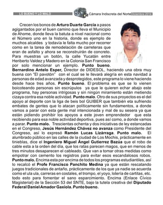 Cámara Indiscreta del NorteDiciembre 2014LO BUENO Y LO MALO 17
Crecen los bonos de Arturo Duarte García a pasos
agigantados por el buen camino que lleva el Municipio
de Ahome, donde lleva la batuta a nivel nacional como
el Número uno en la historia, donde es ejemplo de
muchos alcaldes y todavía le falta mucho por recorrer
como en la tarea de remodelación de carreteras que
eran de asfalto y ahora se reconstruirán de concreto.
Para muestras un botón, la calle Yucatán entre
Heriberto Valdez y Madero en la Colonia San Francisco
por solo mencionar un ejemplo. Punto bueno.
Bernardino Antelo Esper, Director de DIDESOL, haciendo una obra muy
buena con “El pavotón” con el cual se le llevará alegría en esta navidad a
personas de edad avanzada y desprotegidos, este programa lo viene haciendo
desde hace tres años. Punto bueno. El problema es que se lo vienen
boicoteando personas sin escrúpulos ya que le quieren echar abajo este
programa, hay personas intrigosas y sin ningún miramiento están metiendo
cizaya contra esa noble actividad. Punto malo. Otro de sus proyectos es el del
apoyo al deporte con la liga de beis bol GUIBER que también eta sufriendo
embates de gentes que lo atacan políticamente sin fundamentos, a donde
vamos a parar con esta gente mal intencionada y mal de su sesera ya que
están pidiendo prohibir los apoyos a este joven emprendedor que esta
recibiendo para esa noble actividad deportiva, pues así como, a donde vamos
a parar. Punto malo. Trescientas ochenta y dos iniciativas de ley estancadas
en el Congreso, Jesús Hernández Chávez no avanza como Presidente del
Congreso, así lo expresó Ramón Lucas Lizárraga. Punto malo. El
alumbrado público en las calles de la ciudad de Los Mochis, prácticamente en
tinieblas, dice el Ingeniero Miguel Ángel Gutierrez Bazúa que el robo de
cable esta a la orden del día, que los ratas parecen magos, que en menos de
tres minutos desaparecen el cableado. Que van a tomar otras medidas como
empotrar con cemento los registros para evitar esos escandalosos robos.
Punto malo. Encima esta por encima de todos los programas estudiantiles, así
lo recalcó el Profe Francisco Panchito Medina ya que están rescatando
juegos tradicionales de antaño, prácticamente de los que ya nadie se acuerda
como el ula ula, carreras en costales, el trompo, el yoyo, lotería de cartitas, etc.
todo esto para fomentar el sano esparcimiento. Encima (Enlace Cívico
Magisterial) de la Sección 53 del SNTE, bajo la tutela creativa del Diputado
Federal DanielAmador Gaxiola. Punto bueno.
 