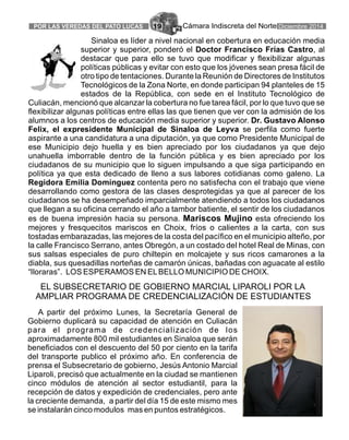 Cámara Indiscreta del NortePOR LAS VEREDAS DEL PATO LUCAS 19 Diciembre 2014
Sinaloa es líder a nivel nacional en cobertura en educación media
superior y superior, ponderó el Doctor Francisco Frías Castro, al
destacar que para ello se tuvo que modificar y flexibilizar algunas
políticas públicas y evitar con esto que los jóvenes sean presa fácil de
otro tipo de tentaciones. Durante la Reunión de Directores de Institutos
Tecnológicos de la Zona Norte, en donde participan 94 planteles de 15
estados de la República, con sede en el Instituto Tecnológico de
Culiacán, mencionó que alcanzar la cobertura no fue tarea fácil, por lo que tuvo que se
flexibilizar algunas políticas entre ellas las que tienen que ver con la admisión de los
alumnos a los centros de educación media superior y superior. Dr. Gustavo Alonso
Felix, el expresidente Municipal de Sinaloa de Leyva se perfila como fuerte
aspirante a una candidatura a una diputación, ya que como Presidente Municipal de
ese Municipio dejo huella y es bien apreciado por los ciudadanos ya que dejo
unahuella imborrable dentro de la función pública y es bien apreciado por los
ciudadanos de su municipio que lo siguen impulsando a que siga participando en
política ya que esta dedicado de lleno a sus labores cotidianas como galeno. La
Regidora Emilia Domínguez contenta pero no satisfecha con el trabajo que viene
desarrollando como gestora de las clases desprotegidas ya que al parecer de los
ciudadanos se ha desempeñado imparcialmente atendiendo a todos los ciudadanos
que llegan a su oficina cerrando el año a tambor batiente, el sentir de los ciudadanos
es de buena impresión hacia su persona. Mariscos Mujino esta ofreciendo los
mejores y fresquecitos mariscos en Choix, fríos o calientes a la carta, con sus
tostadas embarazadas, las mejores de la costa del pacífico en el municipio alteño, por
la calle Francisco Serrano, antes Obregón, a un costado del hotel Real de Minas, con
sus salsas especiales de puro chiltepin en molcajete y sus ricos camarones a la
diabla, sus quesadillas norteñas de camarón únicas, bañadas con aguacate al estilo
“lloraras”. LOS ESPERAMOS EN ELBELLO MUNICIPIO DE CHOIX.
A partir del próximo Lunes, la Secretaría General de
Gobierno duplicará su capacidad de atención en Culiacán
para el programa de credencialización de los
aproximadamente 800 mil estudiantes en Sinaloa que serán
beneficiados con el descuento del 50 por ciento en la tarifa
del transporte publico el próximo año. En conferencia de
prensa el Subsecretario de gobierno, Jesús Antonio Marcial
Liparoli, precisó que actualmente en la ciudad se mantienen
cinco módulos de atención al sector estudiantil, para la
recepción de datos y expedición de credenciales, pero ante
la creciente demanda, a partir del día 15 de este mismo mes
se instalarán cinco modulos mas en puntos estratégicos.
EL SUBSECRETARIO DE GOBIERNO MARCIAL LIPAROLI POR LA
AMPLIAR PROGRAMA DE CREDENCIALIZACIÓN DE ESTUDIANTES
 