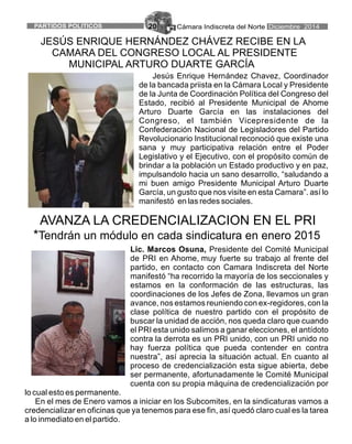 Cámara Indiscreta del NortePARTIDOS POLITICOS Diciembre 201420
Lic. Marcos Osuna, Presidente del Comité Municipal
de PRI en Ahome, muy fuerte su trabajo al frente del
partido, en contacto con Camara Indiscreta del Norte
manifestó “ha recorrido la mayoría de los seccionales y
estamos en la conformación de las estructuras, las
coordinaciones de los Jefes de Zona, llevamos un gran
avance, nos estamos reuniendo con ex-regidores, con la
clase política de nuestro partido con el propósito de
buscar la unidad de acción, nos queda claro que cuando
el PRI esta unido salimos a ganar elecciones, el antídoto
contra la derrota es un PRI unido, con un PRI unido no
hay fuerza política que pueda contender en contra
nuestra”, así aprecia la situación actual. En cuanto al
proceso de credencialización esta sigue abierta, debe
ser permanente, afortunadamente le Comité Municipal
cuenta con su propia máquina de credencialización por
lo cual esto es permanente.
En el mes de Enero vamos a iniciar en los Subcomites, en la sindicaturas vamos a
credencializar en oficinas que ya tenemos para ese fin, así quedó claro cual es la tarea
a lo inmediato en el partido.
AVANZA LA CREDENCIALIZACION EN EL PRI
*Tendrán un módulo en cada sindicatura en enero 2015
Jesús Enrique Hernández Chavez, Coordinador
de la bancada priista en la Cámara Local y Presidente
de la Junta de Coordinación Política del Congreso del
Estado, recibió al Presidente Municipal de Ahome
Arturo Duarte García en las instalaciones del
Congreso, el también Vicepresidente de la
Confederación Nacional de Legisladores del Partido
Revolucionario Institucional reconoció que existe una
sana y muy participativa relación entre el Poder
Legislativo y el Ejecutivo, con el propósito común de
brindar a la población un Estado productivo y en paz,
impulsandolo hacia un sano desarrollo, “saludando a
mi buen amigo Presidente Municipal Arturo Duarte
García, un gusto que nos visite en esta Camara”. así lo
manifestó en las redes sociales.
JESÚS ENRIQUE HERNÁNDEZ CHÁVEZ RECIBE EN LA
CAMARA DEL CONGRESO LOCAL AL PRESIDENTE
MUNICIPAL ARTURO DUARTE GARCÍA
 