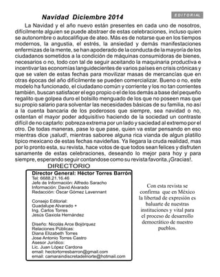 E D I T O R I AL
DIRECTORIO
Director General: Héctor Torres Barrón
Jefe de Información: Alfredo Saracho
Información: David Alvarado
Redacción: Óscar Gómez Lavennant
Consejo Editorial:
Guadalupe Alvarado +
Ing. Carlos Torres
Jesús Gaxiola Hernández
Diseño: Nicolás Arce Bojórquez
Relaciones Públicas:
Diana Elizabeth Torres
Jose Antonio Torres Castro
Asesor Jurídico:
Lic. Juan López Cardona
email: hectortorresbarron@gmail.com
email: camaraindiscretadelnorte@hotmail.com
Tel: 6688.21.16.46
Con esta revista se
confirma que en México
la libertad de expresión es
baluarte de nuestras
instituciones y vital para
el proceso de desarrollo
democrático de nuestro
pueblos.
Navidad Diciembre 2014
La Navidad y el año nuevo están presentes en cada uno de nosotros,
difícilmente alguien se puede abstraer de estas celebraciones, incluso quien
se autonombre o autocalifique de ateo. Más es de notarse que en los tiempos
modernos, la angustia, el estrés, la ansiedad y demás manifestaciones
enfermizas de la mente, se han apoderado de la conducta de la mayoría de los
ciudadanos sometidos a la condición de máquinas consumidoras de bienes,
necesarios o no, todo con tal de seguir aceitando la maquinaria productiva e
incentivar las economías languidecientes de varios países en crisis crónicas y
que se valen de estas fechas para movilizar masas de mercancías que en
otras épocas del año difícilmente se pueden comercializar. Bueno o no, este
modelo ha funcionado, el ciudadano común y corriente y los no tan corrientes
también, buscan satisfacer el ego propio o el de los demás a base del pequeño
regalito que golpea duro el bolsillo menguado de los que no poseen mas que
su propio salario para solventar las necesidades básicas de su familia, no así
a la cuenta bancaria de los poderosos que siempre, sea navidad o no,
ostentan el mayor poder adquisitivo haciendo de la sociedad un contraste
difícil de no captarlo: pobreza extrema por un lado y saciedad al extremo por el
otro. De todas maneras, pase lo que pase, quien va estar pensando en eso
mientras dice ¡salud!, mientras saboree alguna rica vianda de algun platillo
tipico mexicano de estas fechas navideñas. Ya llegara la cruda realidad, mas
por lo pronto esta, su revista, hace votos de que todos sean felices y disfruten
sanamente de estas celebraciones, deseando lo mejor para hoy y para
siempre, esperando seguir contandose como su revista favorita.¡Gracias!.
 