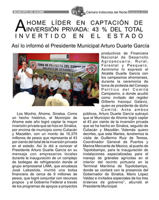 Cámara Indiscreta del Norte Diciembre 2014MUNICIPIO DE AHOME 2
productivos de Financiera
Nacional de Desarrollo
A g r o p e c u a r i o , R u r a l ,
F o r e s t a l y P e s q u e r o .
Asimismo lo expresó el
Alcalde Duarte García con
los campesinos ahomenses,
durante la ceremonia de
toma de protesta del Consejo
P o l í t i c o d e l C o m i t é
Campesino, a donde acudió
como invitado del regidor
Gilberto Irazoqui Galaviz,
quien es presidente de dicho
C o m i t é . A n t e a m b o s
Los Mochis, Ahome, Sinaloa. Como públicos, Arturo Duarte García subrayó
un hecho histórico, el Municipio de que el Municipio de Ahome logró captar
Ahome este año logró captar la mayor el 43 por ciento de la inversión privada
inversión privada que se hizo en Sinaloa, que se ha hecho en Sinaloa, seguido de
por encima de municipio como Culiacán Culiacán y Mazatlán. “Además quiero
y Mazatlán, con un monto de 15,370 decirles, que este Martes, tendremos la
millones de pesos que representa el 43 visita de Guillermo Ruiz de Teresa,
por ciento del total de la inversión privada Coordinador General de Puertos y
en el estado. Así lo dió a conocer el Marina Mercante de Mexico, al puerto de
Presidente Arturo Duarte García en su Topolobampo, para la inauguración de
mensaje con empresarios locales instalaciones especializadas para el
durante la inauguración de un complejo manejo de gráneles agrícolas en el
de bodegas de refrigeración donde el interior del recinto portuario en la
grupo empresarial LIMA, que encabeza Terminal Marítima de Topolobampo,
José Labastida, invirtió una bolsa donde se contará con la presencia del
financiera de cerca de 9 millones de Gobernador de Sinaloa, Mario López
pesos, que logró conjuntar con recursos Valdez e invitados especiales de los tres
propios y el Gobierno Federal a través órdenes de gobierno”, abundó el
de los programas de apoyos a proyectos Presidente Municipal.
HOME LÍDER EN CAPTACIÓN DE
AINVERSIÓN PRIVADA: 43 % DEL TOTAL
I N V E R T I D O E N E L E S T A D O
Así lo informó el Presidente Municipal Arturo Duarte García
 