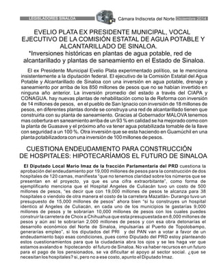 Cámara Indiscreta del Norte4LEGISLADORES SINALOA Diciembre 2014
El Diputado Local Mario Imaz de la fracción Parlamentaria del PRD cuestiona la
aprobación del endeudamiento por 19,000 millones de pesos para la construcción de dos
hospitales de 120 camas, manifiesta “que no tenemos claridad sobre los números que se
presentan en el proyecto, ya que es una cifra extraorbitante”, como forma de
ejemplificarlo menciona que el Hospital Angeles de Culiacán tuvo un costo de 500
millones de pesos, “es decir que con 19,000 millones de pesos te alcanza para 38
hospitales o viendolo de otra manera el costo de la carretera Mazatlán- Durango tuvo un
presupuesto de 15,000 millones de pesos” ahora bien “si tu construyes un hospital
identico al Angeles de Culiacán, en cada uno de los municipios te gastarías 9,000
millones de pesos y te sobrarían 10,000 millones de pesos con los cuales puedes
construir la carretera de Choix a Chihuahua que esta presupuestada en 8,000 millones de
pesos y aún así te sobrarían 2,000 millones de pesos y con esa obra detonarías el
desarrollo económico del Norte de Sinaloa, impulsarías al Puerto de Topolobampo,
generarías empleo”, si los diputados del PRI y del PAN van a votar a favor de un
endeudamiento bajo esas condiciones, pues como Diputado del PRD estoy planteando
estos cuestionamientos para que la ciudadania abra los ojos y se les haga ver que
estamos avalando e hipotecando el futuro de Sinaloa. No va haber recursos en un futuro
para el pago de los pensionados, se va dificultar el apoyo al sector social. ¿que se
necesitan los hospitales? si, pero no a ese costo, apunto el Diputado Imaz.
EVELIO PLATA EX PRESIDENTE MUNICIPAL, VOCAL
EJECUTIVO DE LA COMISIÓN ESTATAL DE AGUA POTABLE Y
ALCANTARILLADO DE SINALOA.
*Inversiones históricas en plantas de agua potable, red de
alcantarillado y plantas de saneamiento en el Estado de Sinaloa.
El ex Presidente Municipal Evelio Plata experimentado político, se le menciona
insistentemente a la diputación federal. El ejecutivo de la Comisión Estatal del Agua
Potable y Alcantarillado de Sinaloa con una inversión en agua potable, drenaje y
saneamiento por arriba de los 850 millones de pesos que no se habían invertido en
ninguna año anterior. La inversión promedio del estado a través del CIAPA y
CONAGUA. hay nuevas plantas de rehabilitación como la de Reforma con inversión
de 14 millones de pesos, en el pueblo de San Ignacio con inversión de 18 millones de
pesos, en diferentes plantas donde se construya una red de alcantarillado tienen que
construirla con su planta de saneamiento. Gracias al Gobernador MALOVA tenemos
mas cobertura en saneamiento arriba de un 93 % en calidad se ha mejorado como con
la planta de Guasave y el próximo año va tener agua potabilizada tomable de la llave
con seguridad a un 100 %. Otra inversión que se esta haciendo en Guamúchil en una
planta potabilizadora con una inversión de 100 millones de pesos.
CUESTIONA ENDEUDAMIENTO PARA CONSTRUCCIÓN
DE HOSPITALES: HIPOTECARÍAMOS EL FUTURO DE SINALOA
 