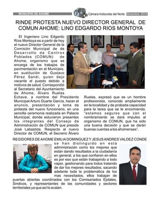 Cámara Indiscreta del NorteMUNICIPIO DE AHOME 7 Diciembre 2014
RINDE PROTESTA NUEVO DIRECTOR GENERAL DE
COMUN AHOME: LINO EDGARDO RIOS MONTOYA
El Ingeniero Lino Edgardo
Ríos Montoya es a partir de hoy
el nuevo Director General de la
Comisión Municipal de de
D e s a r r o l l o d e C e n t r o s
Poblados (COMUN) de
Ahome, organismo que se
encarga de los trabajos de
pavimentación en el Municipio,
en sustitución de Gustavo
Pérez Sandi, quien dejo
vacante el puesto debido a
motivos de salud. Correspondió
al Secretario del Ayuntamiento
de Ahome, Álvaro Ruelas
Echave, a nombre del Presidente Ruelas, expresó que es un hombre
Municipal Arturo Duarte García, hacer el profesionista, conocido ampliamente
anuncio, presentación y toma de en la localidad y de probada capacidad
protesta del nuevo funcionario, en una para la tarea que se le encomienda.
sencilla ceremonia realizada en Palacio “estamos seguros que con el
Municipal, donde estuvieron presentes nombramiento se dará impulso al
los integrantes del Consejo de organismo de COMUN, que ha sido
Administración de COMUN que preside una buena decisión y que se darán
José Labastida. Respecto al nuevo buenas cuentas a los ahomenses”.
Director de COMUN, el Secrerio Álvaro
REGIDORES DEAHOME EMILIADOMINGUEZ Y JESUSANDRES VALDEZ CONDE
s e h a n d i s t i n g u i d o e n e s t a
administración como los mejores que
están dando resultados a la ciudadanía
en general, a los que confiaron en ellos
es por eso que están trabajando a todo
vapor, gestionando para todos tratando
de dar los mejores resultados, sacando
adelante toda la problemática de los
mas necesitados, ellos trabajan de
puertas abiertas coordinados con los Comisariados Ejidales,
Sindicos, y representantes de las comunidades y sectores
territoriales ya que así lo avalan.
 