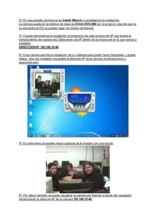 2º- En esa pantalla pinchamos en Install Wizard y completamos la instalación.
La cámara usada en la práctica de clase es D-link DCS-900 por si se da en caso de que no
se encuentre el CD se pueden bajar los drivers de Internet.
3º- Cuando terminamos la instalación el programa nos pide la dirección IP que tendrá la
cámara dentro de nuestra red. Debe tener una IP dentro de la misma red en la que vamos a
instalarla.
DIRECCIÓN IP:192.168.10.48
4º- Esta cámara permite la instalación de un software para poder hacer fotografías y grabar
vídeos. Una vez instalado nos pedirá la dirección IP de la cámara, la introducimos y
aparecerá esto.
5º- En este menú se pueden hacer capturas de la imagen con una opción.
6º- Por último también se puede visualizar la cámara por Internet a través del navegador
introduciendo la dirección IP de la cámara 192.168.10.48.
 