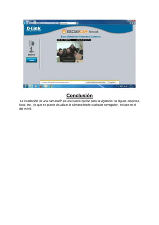 Conclusión
La instalación de una cámara IP es una buena opción para la vigilancia de alguna empresa,
local, etc.. ya que se puede visualizar la cámara desde cualquier navegador, incluso en el
del móvil.
 