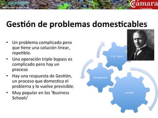 pygmalion
training people for great things




    Ges9ón	
  de	
  problemas	
  domes9cables	
  
    	
  
    •  Un	
  problema	
  complicado	
  pero	
  
       que	
  ?ene	
  una	
  solución	
  linear,	
  
       repe?ble.	
  
                                                                           F.W.	
  Taylor	
  
    •  Una	
  operación	
  triple	
  bypass	
  es	
  
       complicado	
  pero	
  hay	
  un	
  
       proceso	
  
    •  Hay	
  una	
  respuesta	
  de	
  Ges?ón,	
         management	
  
       un	
  proceso	
  que	
  domes?ca	
  el	
  
       problema	
  y	
  lo	
  vuelve	
  previsible.	
  
    •  Muy	
  popular	
  en	
  los	
  ‘Business	
                                               scien?ﬁc	
  

       Schools’	
  	
  
 