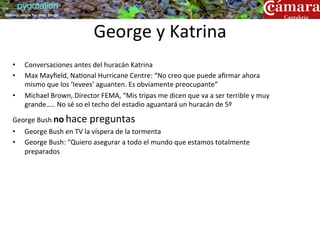 pygmalion
training people for great things




                                             George	
  y	
  Katrina	
  
    •      Conversaciones	
  antes	
  del	
  huracán	
  Katrina	
  
    •      Max	
  Mayﬁeld,	
  Na?onal	
  Hurricane	
  Centre:	
  “No	
  creo	
  que	
  puede	
  aﬁrmar	
  ahora	
  
           mismo	
  que	
  los	
  ‘Ievees’	
  aguanten.	
  Es	
  obviamente	
  preocupante”	
  
    •      Michael	
  Brown,	
  Director	
  FEMA,	
  “Mis	
  tripas	
  me	
  dicen	
  que	
  va	
  a	
  ser	
  terrible	
  y	
  muy	
  
           grande…..	
  No	
  sé	
  so	
  el	
  techo	
  del	
  estadio	
  aguantará	
  un	
  huracán	
  de	
  5º	
  

    George	
  Bush	
  no	
  hace	
  preguntas	
  
    •      George	
  Bush	
  en	
  TV	
  la	
  víspera	
  de	
  la	
  tormenta	
  
    •      George	
  Bush:	
  “Quiero	
  asegurar	
  a	
  todo	
  el	
  mundo	
  que	
  estamos	
  totalmente	
  
           preparados	
  
 
