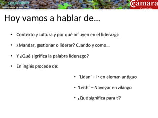 pygmalion
training people for great things




  Hoy	
  vamos	
  a	
  hablar	
  de…	
  
         •  Contexto	
  y	
  cultura	
  y	
  por	
  qué	
  inﬂuyen	
  en	
  el	
  liderazgo	
  

         •  ¿Mandar,	
  ges?onar	
  o	
  liderar?	
  Cuando	
  y	
  como…	
  

         •  Y	
  ¿Qué	
  signiﬁca	
  la	
  palabra	
  liderazgo?	
  

         •  En	
  inglés	
  procede	
  de:	
  

                                                          •  	
  ‘Lidan’	
  –	
  ir	
  en	
  aleman	
  an?guo	
  

                                                          •  ‘Leith’	
  –	
  Navegar	
  en	
  vikingo	
  

                                                          •  ¿Qué	
  signiﬁca	
  para	
  [?	
  
 