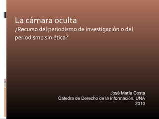 La cámara oculta
¿Recurso del periodismo de investigación o del
periodismo sin ética?
José María Costa
Cátedra de Derecho de la Información. UNA
2010
 