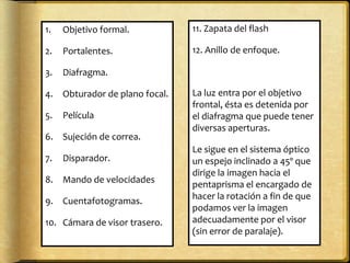 1. Objetivo formal.
2. Portalentes.
3. Diafragma.
4. Obturador de plano focal.
5. Película
6. Sujeción de correa.
7. Disparador.
8. Mando de velocidades
9. Cuentafotogramas.
10. Cámara de visor trasero.
11. Zapata del flash
12. Anillo de enfoque.
La luz entra por el objetivo
frontal, ésta es detenida por
el diafragma que puede tener
diversas aperturas.
Le sigue en el sistema óptico
un espejo inclinado a 45º que
dirige la imagen hacia el
pentaprisma el encargado de
hacer la rotación a fin de que
podamos ver la imagen
adecuadamente por el visor
(sin error de paralaje).
 