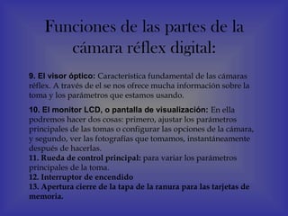 Funciones de las partes de la
       cámara réflex digital:
9. El visor óptico: Característica fundamental de las cámaras
réflex. A través de el se nos ofrece mucha información sobre la
toma y los parámetros que estamos usando.
10. El monitor LCD, o pantalla de visualización: En ella
podremos hacer dos cosas: primero, ajustar los parámetros
principales de las tomas o configurar las opciones de la cámara,
y segundo, ver las fotografías que tomamos, instantáneamente
después de hacerlas. 
11. Rueda de control principal: para variar los parámetros
principales de la toma.
12. Interruptor de encendido
13. Apertura cierre de la tapa de la ranura para las tarjetas de
memoria.
 