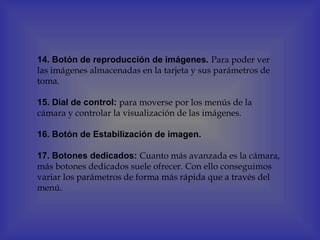 14. Botón de reproducción de imágenes. Para poder ver
las imágenes almacenadas en la tarjeta y sus parámetros de
toma.

15. Dial de control: para moverse por los menús de la
cámara y controlar la visualización de las imágenes.

16. Botón de Estabilización de imagen.

17. Botones dedicados: Cuanto más avanzada es la cámara,
más botones dedicados suele ofrecer. Con ello conseguimos
variar los parámetros de forma más rápida que a través del
menú.
 