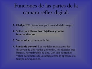 Funciones de las partes de la
    cámara réflex digital:

1. El objetivo: pieza clave para la calidad de imagen.

2. Botón para liberar los objetivos y poder
   intercambiarlos.

3. Disparador: para sacar la foto.

4. Rueda de control: Los modelos más avanzados
   disponen de dos ruedas de control, los modelos más
   básicos, normalmente de una. Con ella podremos
   variar parámetros de la cámara como la apertura o el
   tiempo de exposición.
 