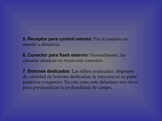 5. Receptor para control remoto: Por si usamos un
mando a distancia.

6. Conector para flash externo: Normalmente, las
cámaras amateur no traen esta conexión.

7. Botones dedicados: Las réflex avanzadas, disponen
de cantidad de botones dedicados, la mayoría en su parte
posterior o superior. En este caso, este delantero nos sirve
para previsualizar la profundidad de campo.
 