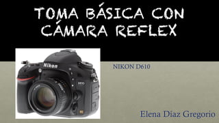 TOMA BÁSICA CON
CÁMARA REFLEX
Elena Díaz Gregorio
NIKON D610
 