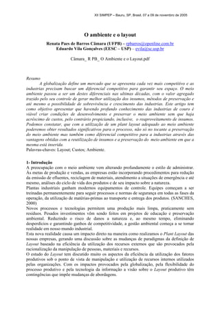 XII SIMPEP – Bauru, SP, Brasil, 07 a 09 de novembro de 2005
O ambiente e o layout
Renata Paes de Barros Câmara (UFPB) – rpbarros@openline.com.br
Eduardo Vila Gonçalves (EESC – USP) – evila@sc.usp.br
Câmara_ R PB_ O Ambiente e o Layout.pdf
Resumo
A globalização define um mercado que se apresenta cada vez mais competitivo e as
industrias precisam buscar um diferencial competitivo para garantir seu espaço. O meio
ambiente passou a ser um destes diferenciais nas ultimas décadas, com o valor agregado
trazido pelo seu controle de gerar melhor utilização dos insumos, métodos de preservação e
até mesmo a possibilidade de sobrevivência e crescimento das industrias. Este artigo tem
como objetivo apresentar que havendo profundo conhecimento das industrias de couro é
viável criar condições de desenvolvimento e preservar o meio ambiente sem que haja
acréscimo de custos, pelo contrário propiciando, inclusive, o reaproveitamento de insumos.
Podemos constatar, que com a utilização de um plant layout adequado ao meio ambiente
poderemos obter resultados significativos para o processo, não só no tocante a preservação
do meio ambiente mas também como diferencial competitivo para a industrias através das
vantagens obtidas com a reutilização de insumos e a preservação do meio ambiente em que a
mesma está inserida.
Palavras-chaves: Layout; Custos; Ambiente.
1- Introdução
A preocupação com o meio ambiente vem alterando profundamente o estilo de administrar.
Às metas de produção e vendas, as empresas estão incorporando procedimentos para redução
da emissão de efluentes, reciclagem de materiais, atendimento a situações de emergência e até
mesmo, análises do ciclo de vida dos produtos e de seu impacto sobre a natureza.
Plantas industriais ganham modernos equipamentos de controle. Equipes começam a ser
treinadas permanentemente para seguir processos e normas de segurança em todas as fases da
operação, da utilização de matérias-primas ao transporte e entrega dos produtos. (SANCHES,
2000)
Novos processos e tecnologias permitem uma produção mais limpa, praticamente sem
resíduos. Pesados investimentos vêm sendo feitos em projetos de educação e preservação
ambiental. Reduzindo o risco de danos a natureza e, ao mesmo tempo, eliminando
desperdícios e garantindo ganhos de competitividade, a gestão ambiental começa a se tornar
realidade em nosso mundo industrial.
Esta nova realidade causa um impacto direto na maneira como realizamos o Plant Layout das
nossas empresas, gerando uma discussão sobre as mudanças de paradigmas da definição de
Layout baseado na eficiência da utilização dos recursos externos que são provocados pela
racionalização da manipulação de pessoas, materiais e recursos.
O estudo do Layout tem discutido muito os aspectos da eficiência da utilização dos fatores
produtivos sob o ponto de vista de manipulação e utilização de recursos internos utilizados
pelas organizações. Com os impactos provocados pela globalização, pela flexibilidade do
processo produtivo e pela tecnologia da informação a visão sobre o Layout produtivo têm
contingências que impõe mudanças de abordagens.
 