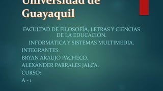 FACULTAD DE FILOSOFÍA, LETRAS Y CIENCIAS
DE LA EDUCACIÓN.
INFORMÁTICA Y SISTEMAS MULTIMEDIA.
INTEGRANTES:
BRYAN ARAUJO PACHECO.
ALEXANDER PARRALES JALCA.
CURSO:
A - 1
 