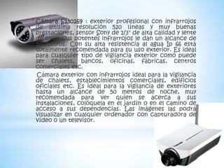 * Cámara  S130269 : exterior profesional con infrarrojos
 de altisima resolución 520 líneas y muy buenas
 prestaciones, sensor Sony de 1/3" de alta calidad y lente
 de 8mm. Sus potentes infrarrojos le dan un alcance de
 50 metros. Con su alta resistencia al agua Ip 66 está
 totalmente recomendada para su uso exterior. Es ideal
 para cualquier tipo de vigilancia exterior como puede
 ser chalets, bancos, oficinas, fábricas, centros
 comerciales etc.
  Cámara exterior con infrarrojos ideal para la vigilancia
 de chalets, establecimientos comerciales, edificios
 oficiales etc. Es ideal para la vigilancia de exteriores
 hasta un alcance de 50 metros de noche, muy
 recomendada para ver quien se acerca a sus
 instalaciones, colóquela en el jardín o en el camino de
 acceso a sus dependencias. Las imágenes las podrá
 visualizar en cualquier ordenador con capturadora de
 vídeo o un televisor.
 