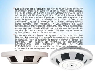 * Las  cámaras espía S130358 : las hay de multitud de formas y
  diferentes camuflajes pero sin duda la cámara espía oculta
  en un detector de humos es la mas desapercibida de todas
  por lo que resulta totalmente indetectable. La cámara espía
  en color tiene una resolución de 420 líneas por lo que ofrece
  unas imágenes claras y nítidas de lo que ocurre a su
  alrededor. Gracias al montaje en el techo, resulta idónea
  como cámara para vigilancia y visualización de cajas
  registradoras, mostradores, entradas, etc. Nadie sospechará
  nunca que esta siendo vigilado por una cámara encima de su
  cabeza. Se pueden montar tantas cámaras espía como se
  quiera, puesto que son indetectables.
* El montaje de la cámara de vigilancia en el techo es bien
  sencillo, tan solo hay que sacarle los tornillos de sujeción de
  la carcasa, fijar el soporte al techo y volver a poner los
  tornillos. Esta cámara de vigilancia se complementa
  perfectamente      con     cualquier    servidor    de    vídeo
  FLEXWATCH™ y es la opción perfecta para implementar
  cualquier kit de televigilancia con una o varias cámaras espía
  ocultas.
 