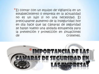 * El contar con un equipo de vigilancia en un
 establecimiento o empresa en la actualidad
 no es un lujo si no una necesidad. El
 preocupante aumento de la inseguridad hoy
 en día hace que las cámaras de seguridad
 se hayan vuelto una alidada estupenda para
 la prevención y protección en situaciones
 de                               crímenes.




          *
 