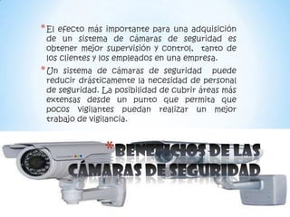 * Elefecto más importante para una adquisición
 de un sistema de cámaras de seguridad es
 obtener mejor supervisión y control, tanto de
 los clientes y los empleados en una empresa.
* Un sistema de cámaras de seguridad puede
 reducir drásticamente la necesidad de personal
 de seguridad. La posibilidad de cubrir áreas más
 extensas desde un punto que permita que
 pocos vigilantes puedan realizar un mejor
 trabajo de vigilancia.



               *
 
