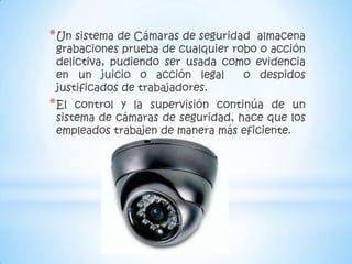* Un sistema de Cámaras de seguridad almacena
 grabaciones prueba de cualquier robo o acción
 delictiva, pudiendo ser usada como evidencia
 en un juicio o acción legal       o despidos
 justificados de trabajadores.
* El control y la supervisión continúa de un
 sistema de cámaras de seguridad, hace que los
 empleados trabajen de manera más eficiente.
 