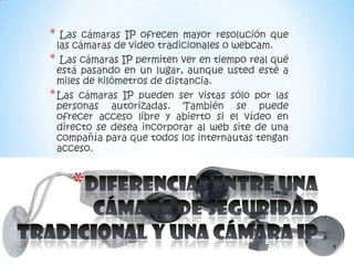 *  Las cámaras IP ofrecen mayor resolución que
  las cámaras de video tradicionales o webcam.
* Las cámaras IP permiten ver en tiempo real qué
  está pasando en un lugar, aunque usted esté a
  miles de kilómetros de distancia.
* Las cámaras IP pueden ser vistas sólo por las
  personas autorizadas. También se puede
  ofrecer acceso libre y abierto si el vídeo en
  directo se desea incorporar al web site de una
  compañía para que todos los internautas tengan
  acceso.


    *
 