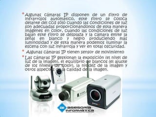 * Algunas    cámaras IP disponen de un filtro de
  infrarrojos automático, este filtro se coloca
  delante del ccd sólo cuando las condiciones de luz
  son adecuadas proporcionándonos de esta manera
  imágenes en color, cuando las condiciones de luz
  bajan este filtro se desplaza y la cámara emite la
  señal en blanco y negro produciendo más
  luminosidad y de esta manera podemos iluminar la
  escena con luz infrarroja y ver en total oscuridad.
* Algunas cámaras IP tienen sensor de movimiento
* Las cámaras IP gestionan la exposición (el nivel de
  luz de la imagen), el equilibrio de blancos (el ajuste
  de los niveles de color), la nitidez de la imagen y
  otros aspectos de la calidad de la imagen.
 