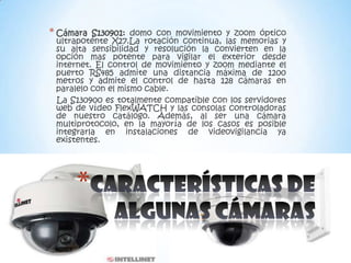 * Cámara  S130901: domo con movimiento y zoom óptico
 ultrapotente X27.La rotación continua, las memorias y
 su alta sensibilidad y resolución la convierten en la
 opción mas potente para vigilar el exterior desde
 internet. El control de movimiento y zoom mediante el
 puerto RS485 admite una distancia máxima de 1200
 metros y admite el control de hasta 128 cámaras en
 paralelo con el mismo cable.
 La S130900 es totalmente compatible con los servidores
 web de vídeo FlexWATCH y las consolas controladoras
 de nuestro catálogo. Además, al ser una cámara
 multiprotocolo, en la mayoría de los casos es posible
 integrarla en instalaciones de videovigilancia ya
 existentes.




     *
 
