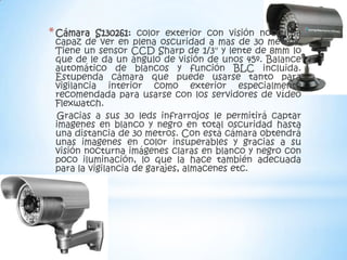 * Cámara   S130261: color exterior con visión nocturna
 capaz de ver en plena oscuridad a mas de 30 metros.
 Tiene un sensor CCD Sharp de 1/3" y lente de 8mm lo
 que de le da un ángulo de visión de unos 45º. Balance
 automático de blancos y función BLC incluida.
 Estupenda cámara que puede usarse tanto para
 vigilancia interior como exterior especialmente
 recomendada para usarse con los servidores de vídeo
 Flexwatch.
  Gracias a sus 30 leds infrarrojos le permitirá captar
 imagenes en blanco y negro en total oscuridad hasta
 una distancia de 30 metros. Con está cámara obtendrá
 unas imagenes en color insuperables y gracias a su
 visión nocturna imágenes claras en blanco y negro con
 poco iluminación, lo que la hace también adecuada
 para la vigilancia de garajes, almacenes etc.
 