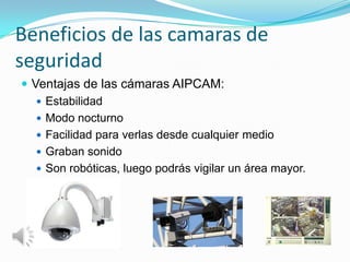 Beneficios de las camaras de
seguridad
 Ventajas de las cámaras AIPCAM:
    Estabilidad
    Modo nocturno
    Facilidad para verlas desde cualquier medio
    Graban sonido
    Son robóticas, luego podrás vigilar un área mayor.
 