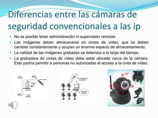 Diferencias entre las cámaras de
seguridad convencionales a las ip
 No es posible tener administración ni supervisión remotas
 Las imágenes deben almacenarse en cintas de vídeo, que se deben
  cambiar constantemente y ocupan un enorme espacio de almacenamiento.
 La calidad de las imágenes grabadas se deteriora a lo largo del tiempo.
 La grabadora de cintas de vídeo debe estar ubicada cerca de la cámara.
  Esto podría permitir a personas no autorizadas el acceso a la cinta de vídeo.
 