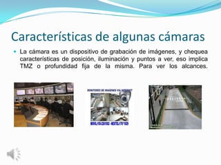 Características de algunas cámaras
 La cámara es un dispositivo de grabación de imágenes, y chequea
  características de posición, iluminación y puntos a ver, eso implica
  TMZ o profundidad fija de la misma. Para ver los alcances.
 