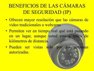 BENEFICIOS DE LAS CÁMARAS
     DE SEGURIDAD (IP)
• Ofrecen mayor resolución que las cámaras de
  video tradicionales o webcams
• Permiten ver en tiempo real qué está pasando
  en un lugar, aunque usted esté a miles de
  kilómetros de distancia.
• Pueden ser vistas sólo por las personas
  autorizadas.
 