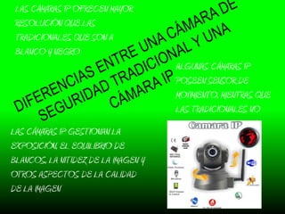 LAS CÁMARAS IP OFRECEN MAYOR
 RESOLUCIÓN QUE LAS
 TRADICIONALES QUE SON A
 BLANCO Y NEGRO
                                     ALGUNAS CÁMARAS IP
                                     POSEEN SENSOR DE
                                     MOVIMIENTO, MIENTRAS QUE
                                     LAS TRADICIONALES NO
LAS CÁMARAS IP GESTIONAN LA
EXPOSICIÓN, EL EQUILIBRIO DE
BLANCOS, LA NITIDEZ DE LA IMAGEN Y
OTROS ASPECTOS DE LA CALIDAD
DE LA IMAGEN
 