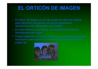 EL ORTICÓN DE IMAGEN

• El orticón de imagen es el más usado en tubos de cámara
  para televisión y es quizás uno de los dispositivos
  electrónicos más destacables que existen.
• Es más refinado en su forma, su sensibilidad a la luz es
  fenomenalmente mayor.
• Puede responder a niveles de luz muy por debajo de aquellos
  necesarios para exponer el carrete de película o afectar al
  propio ojo.
 
