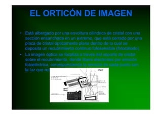 EL ORTICÓN DE IMAGEN

• Está albergado por una envoltura cilíndrica de cristal con una
  sección ensanchada en un extremo, que está cerrado por una
  placa de cristal ópticamente plana dentro de la cual se
  deposita un recubrimiento continuo fotosensible (fotocátodo).
• La imagen óptica se focaliza a través del soporte de cristal
  sobre el recubrimiento, donde libera electrones por emisión
  fotoeléctrica, correspondiendo la emisión de cada punto con
  la luz que recibe.
 