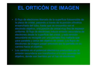 EL ORTICÓN DE IMAGEN

• El flujo de electrones liberada de la superficie fotosensible de
  la placa de cristal, pasando a través de la porción cilíndrica
  ensanchada del tubo, hasta que se encuentra con el
  electrodo objetivo, una porción de cristal muy fino de espesor
  uniforme. El flujo de electrones induce emisión secundaria de
  electrones desde la superficie del cristal, y esta emisión
  secundaria es recogida por una pantalla fina mallada que
  yace paralela y cerca del objetivo de cristal. Los flujos de
  electrones de imagen pasan entonces por la pantalla en su
  camino hacia el objetivo.
• Los cambios en el potencial electrónico producidos por la
  emisión secundaria son transferidos a la cara opuesta del
  objetivo, donde son barridos por el haz de electrones.
 
