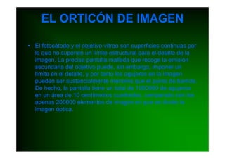 EL ORTICÓN DE IMAGEN

• El fotocátodo y el objetivo vítreo son superficies continuas por
  lo que no suponen un límite estructural para el detalle de la
  imagen. La precisa pantalla mallada que recoge la emisión
  secundaria del objetivo puede, sin embargo, imponer un
  límite en el detalle, y por tanto los agujeros en la imagen
  pueden ser sustancialmente menores que el punto de barrido.
  De hecho, la pantalla tiene un total de 1000000 de agujeros
  en un área de 10 centímetros cuadrados, comparado con los
  apenas 200000 elementos de imagen en que se divide la
  imagen óptica.
 