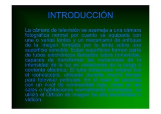 INTRODUCCIÓN
La cámara de televisión se asemeja a una cámara
fotográfica normal por cuanto va equipada con
una o varias lentes y un mecanismo de enfoque
de la imagen formada por la lente sobre una
superficie sensible. Estas superficies forman parte
de tubos electrónicos llamados tubos tomavistas,
capaces de transformar las variaciones de la
intensidad de la luz en variaciones de la carga o
corriente eléctrica. El tubo tomavistas original fue
el iconoscopio, utilizado durante mucho tiempo
para televisar películas. En el caso de escenas
con un nivel de luminosidad bajo, como en las
salas o habitaciones normalmente iluminadas, se
utiliza el Orticón de imagen de alta sensibilidad o
vidicón.
 