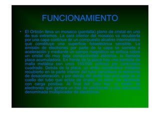 FUNCIONAMIENTO
• El Orticón lleva un mosaico (pantalla) plano de cristal en uno
  de sus extremos. La cara interior del mosaico va recubierta
  por una capa continua de un compuesto alcalino intermetálico
  que constituye una superficie fotoeléctrica sensible. La
  emisión de electrones por parte de la capa se somete a
  aceleración y mediante un campo magnético se enfoca sobre
  un cristal de muy baja conductividad eléctrica, la llamada
  placa acumuladora. En frente de la placa hay una pantalla de
  malla metálica con unos 155.000 orificios por centímetro
  cuadrado. Detrás de la placa, un anillo concéntrico metálico
  recubierto en la parte interior del tubo constituye el elemento
  de desaceleración, y por detrás del anillo hay una capa en el
  cuello del tubo que actúa de ánodo, es decir, de electrodo
  con carga positiva. Al final del tubo hay un cañón de
  electrones que genera un haz de electrones y una estructura
  denominada multiplicador de electrones.
 