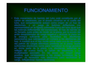 FUNCIONAMIENTO
• Este mecanismo de barrido del tubo está constituido por el
  cañón de electrones, por el ánodo cilíndrico en el cuello del
  tubo, que conjuntamente actúan como origen de un haz de
  electrones, y un juego de bobinas deflectoras (no
  representadas en la figura) colocadas fuera del tubo igual que
  las bobinas deflectantes del iconoscopio. El haz de barrido se
  ve frenado, justo antes de incidir en la placa, por la acción del
  anillo desacelerador de carga negativa y alcanza la placa sin
  la energía suficiente para neutralizar los electrones
  secundarios que sobrepasan en número a los electrones del
  haz. A medida que el haz incide sobre cada una de las partes
  del patrón de cargas eléctricas positivas en la placa, suelta
  suficientes electrones como para neutralizar la carga positiva
  en dicha parte de la placa. Los electrones restantes se
  reflejan de nuevo hacia el cañón de electrones y su
  multiplicador asociado. En las áreas con mayor carga
  positiva, que corresponden a las zonas luminosas de la
  imagen, se necesitan más electrones para neutralizar la
  carga, reflejándose menos electrones.
 
